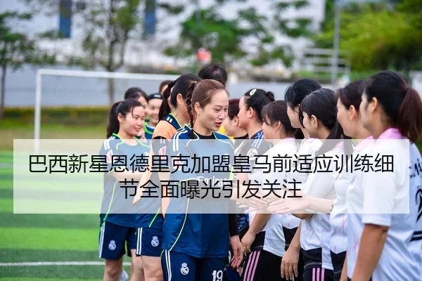 巴西新星恩德里克加盟皇马前适应训练细节全面曝光引发关注