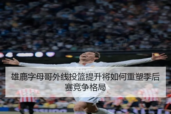 雄鹿字母哥外线投篮提升将如何重塑季后赛竞争格局
