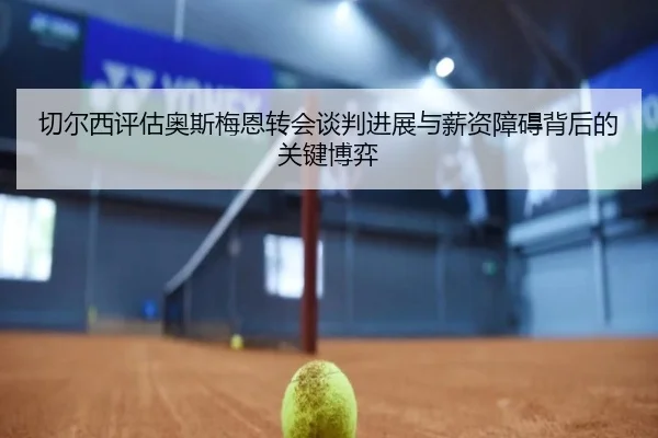 切尔西评估奥斯梅恩转会谈判进展与薪资障碍背后的关键博弈