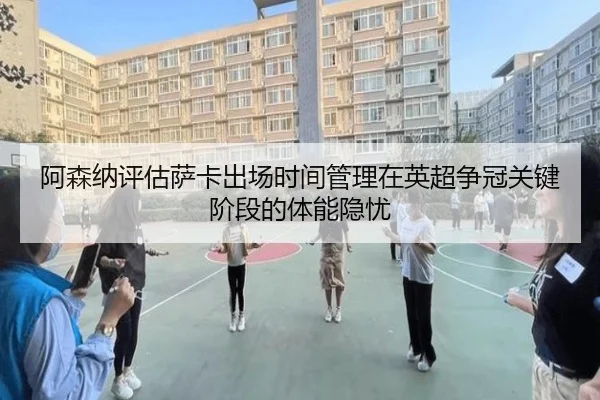 阿森纳评估萨卡出场时间管理在英超争冠关键阶段的体能隐忧