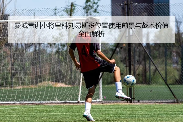 曼城青训小将里科刘易斯多位置使用前景与战术价值全面解析