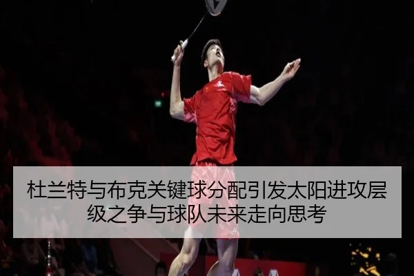 杜兰特与布克关键球分配引发太阳进攻层级之争与球队未来走向思考