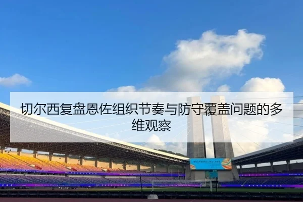 切尔西复盘恩佐组织节奏与防守覆盖问题的多维观察