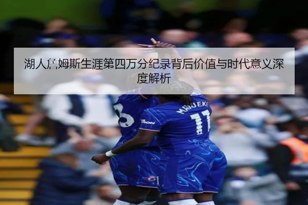 湖人詹姆斯生涯第四万分纪录背后价值与时代意义深度解析