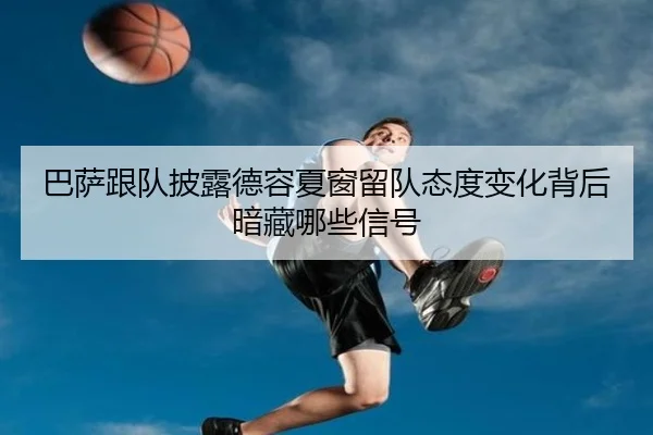巴萨跟队披露德容夏窗留队态度变化背后暗藏哪些信号