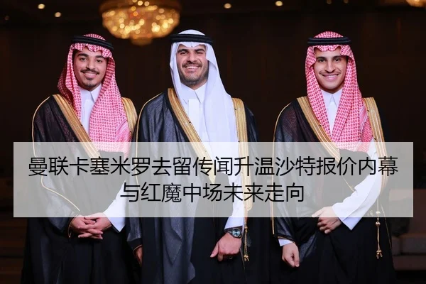 曼联卡塞米罗去留传闻升温沙特报价内幕与红魔中场未来走向