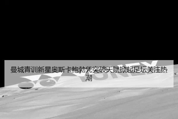 曼城青训新星奥斯卡鲍勃凭突破天赋掀起足坛关注热潮