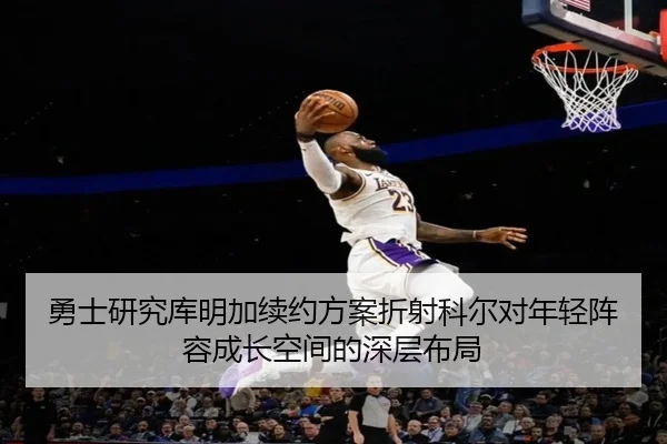 勇士研究库明加续约方案折射科尔对年轻阵容成长空间的深层布局